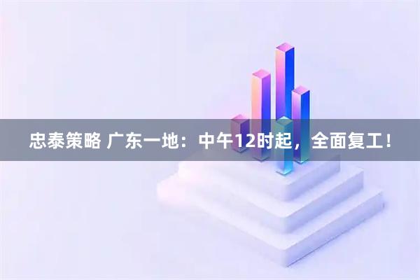 忠泰策略 广东一地：中午12时起，全面复工！