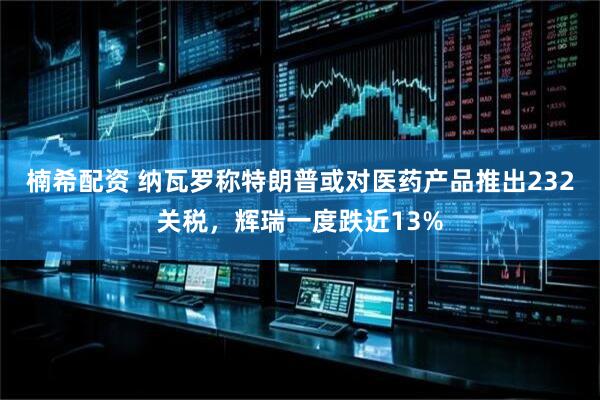 楠希配资 纳瓦罗称特朗普或对医药产品推出232关税，辉瑞一度跌近13%