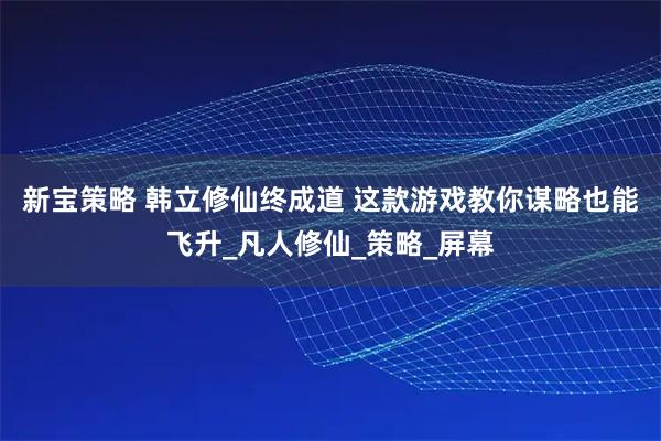 新宝策略 韩立修仙终成道 这款游戏教你谋略也能飞升_凡人修仙_策略_屏幕