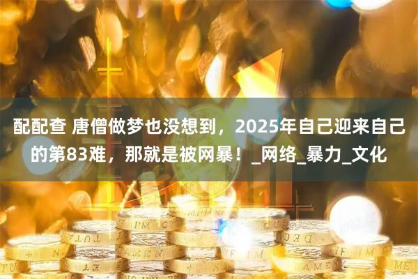 配配查 唐僧做梦也没想到，2025年自己迎来自己的第83难，那就是被网暴！_网络_暴力_文化