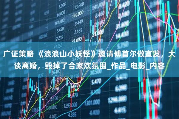 广证策略 《浪浪山小妖怪》邀请傅首尔做宣发，大谈离婚，毁掉了合家欢氛围_作品_电影_内容