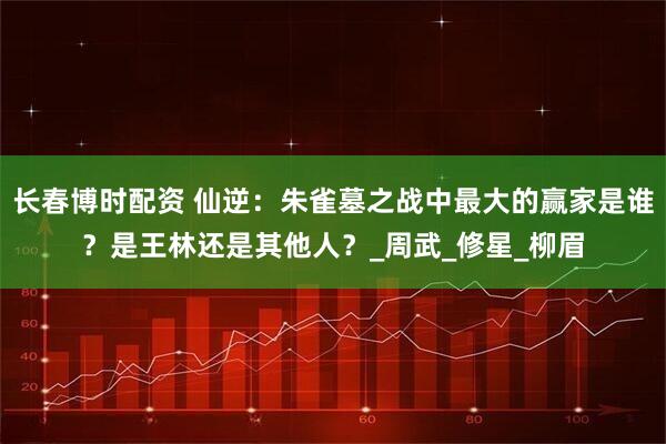长春博时配资 仙逆：朱雀墓之战中最大的赢家是谁？是王林还是其他人？_周武_修星_柳眉