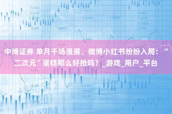 中博证券 单月千场漫展、微博小红书纷纷入局：“二次元”蛋糕那么好抢吗？_游戏_用户_平台