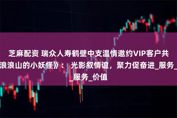 芝麻配资 瑞众人寿鹤壁中支温情邀约VIP客户共赏《浪浪山的小妖怪》： 光影叙情谊，聚力促奋进_服务_价值