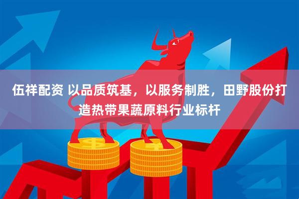 伍祥配资 以品质筑基，以服务制胜，田野股份打造热带果蔬原料行业标杆