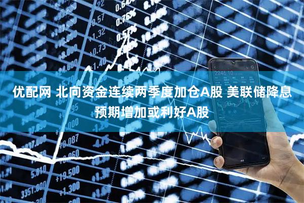 优配网 北向资金连续两季度加仓A股 美联储降息预期增加或利好A股