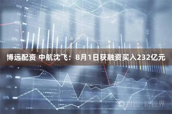 博远配资 中航沈飞：8月1日获融资买入232亿元