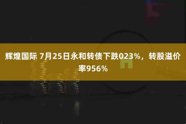 辉煌国际 7月25日永和转债下跌023%，转股溢价率956%