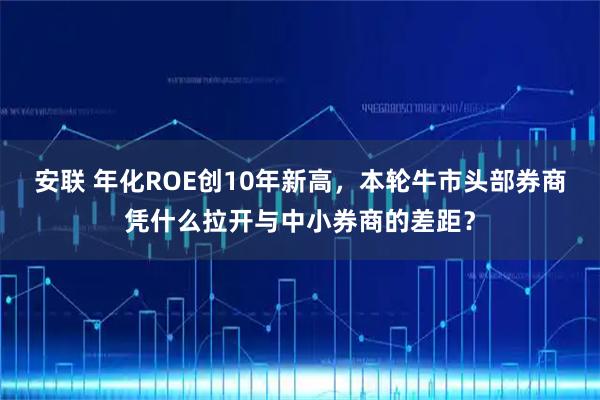 安联 年化ROE创10年新高，本轮牛市头部券商凭什么拉开与中小券商的差距？