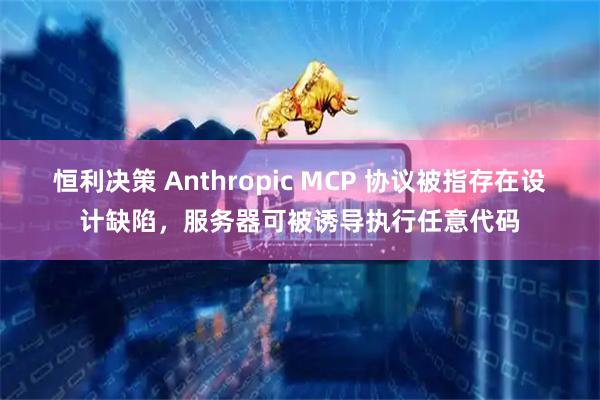 恒利决策 Anthropic MCP 协议被指存在设计缺陷，服务器可被诱导执行任意代码