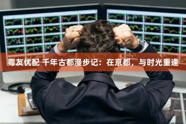 粤友优配 千年古都漫步记：在京都，与时光重逢