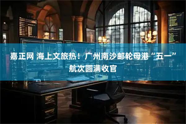 嘉正网 海上文旅热！广州南沙邮轮母港“五一”航次圆满收官