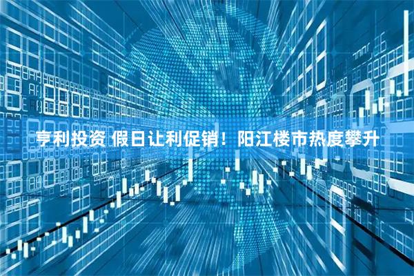 亨利投资 假日让利促销！阳江楼市热度攀升