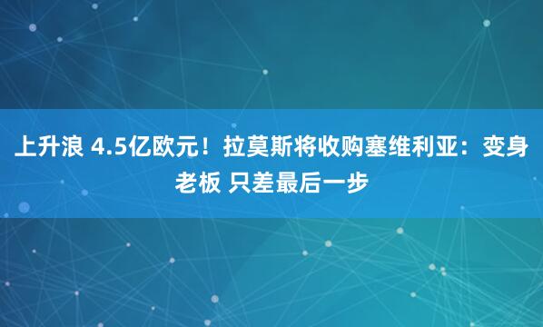 上升浪 4.5亿欧元！拉莫斯将收购塞维利亚：变身老板 只差最后一步