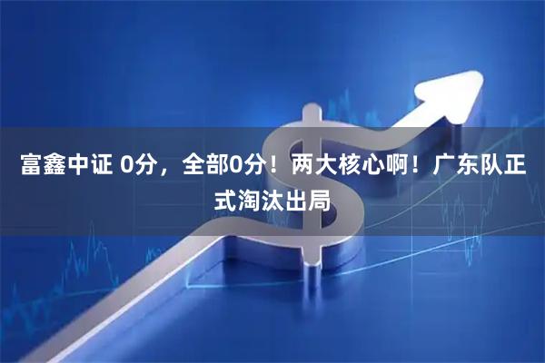富鑫中证 0分，全部0分！两大核心啊！广东队正式淘汰出局
