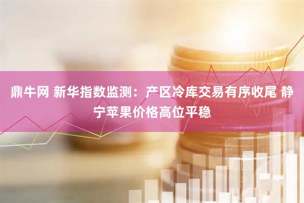 鼎牛网 新华指数监测：产区冷库交易有序收尾 静宁苹果价格高位平稳