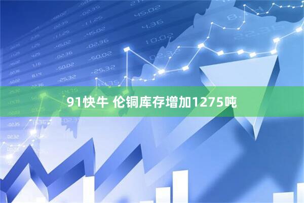 91快牛 伦铜库存增加1275吨