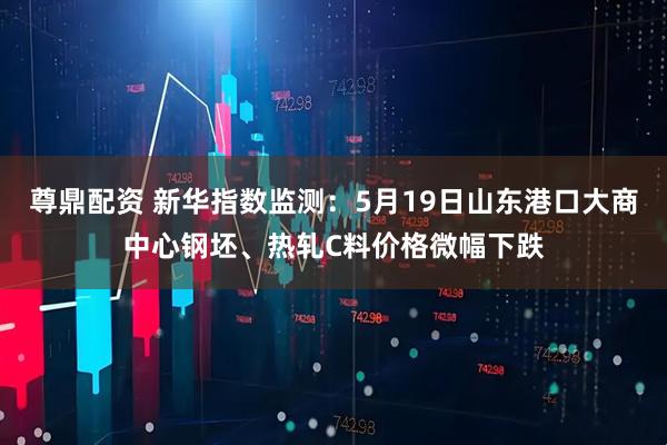 尊鼎配资 新华指数监测：5月19日山东港口大商中心钢坯、热轧C料价格微幅下跌