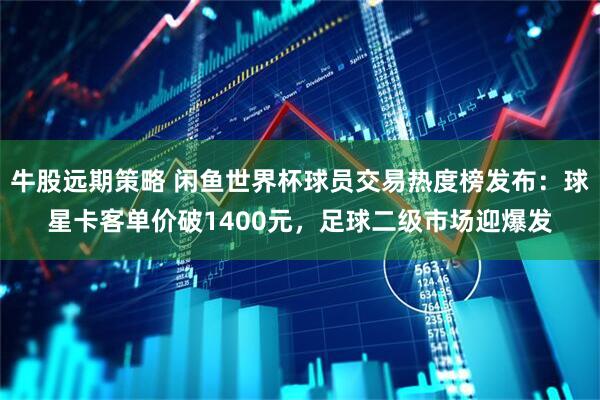 牛股远期策略 闲鱼世界杯球员交易热度榜发布：球星卡客单价破1400元，足球二级市场迎爆发