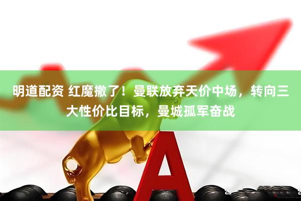 明道配资 红魔撤了！曼联放弃天价中场，转向三大性价比目标，曼城孤军奋战