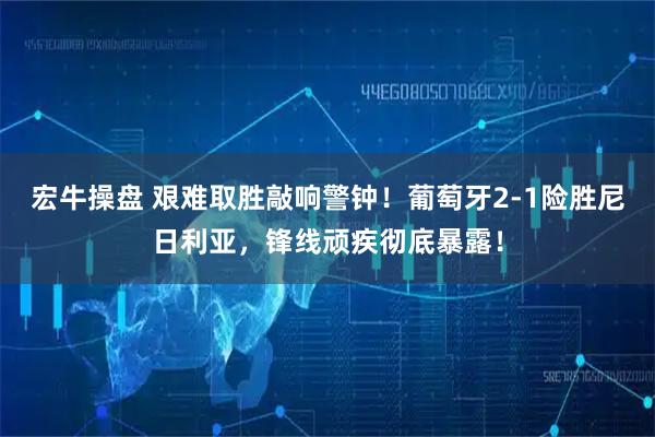 宏牛操盘 艰难取胜敲响警钟！葡萄牙2-1险胜尼日利亚，锋线顽疾彻底暴露！