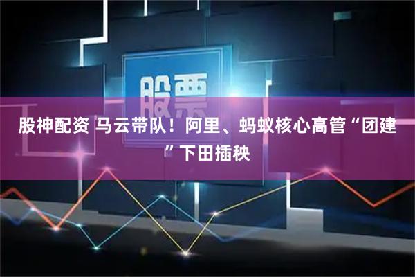股神配资 马云带队！阿里、蚂蚁核心高管“团建”下田插秧