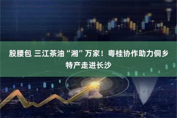 股腰包 三江茶油“湘”万家!粤桂协作助力侗乡特产走进长沙